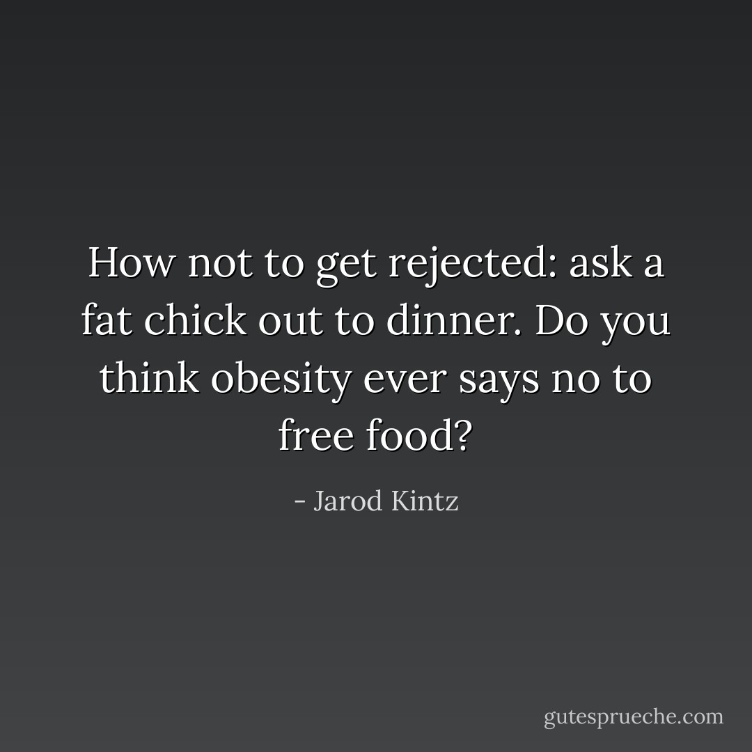 How not to get rejected: ask a fat chick out to dinner. Do you think obesity ever says no to free food? - Jarod Kintz