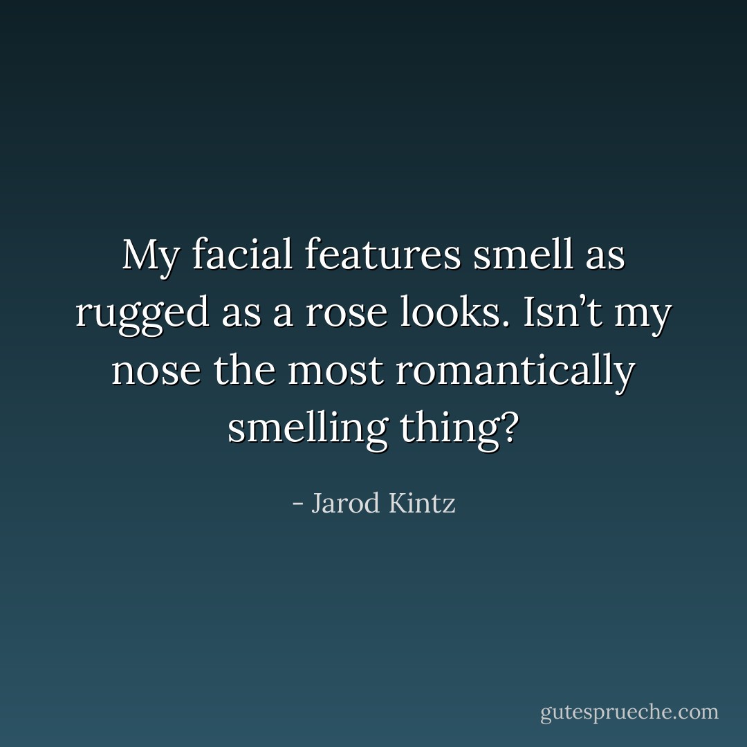 My facial features smell as rugged as a rose looks. Isn’t my nose the most romantically smelling thing? - Jarod Kintz