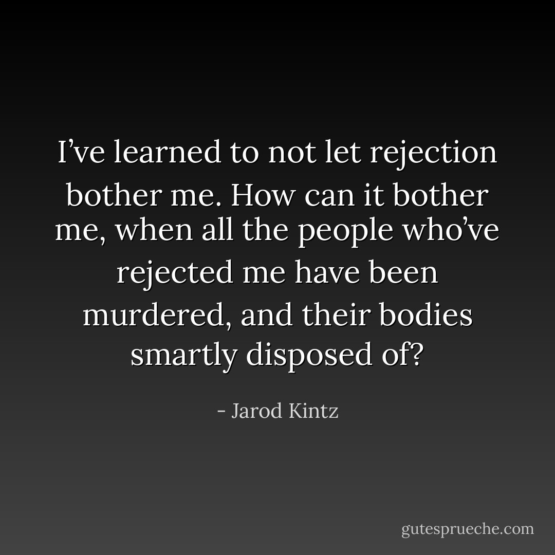 I’ve learned to not let rejection bother me. How can it bother me, when all the people who’ve rejected me have been murdered, and their bodies smartly disposed of? - Jarod Kintz