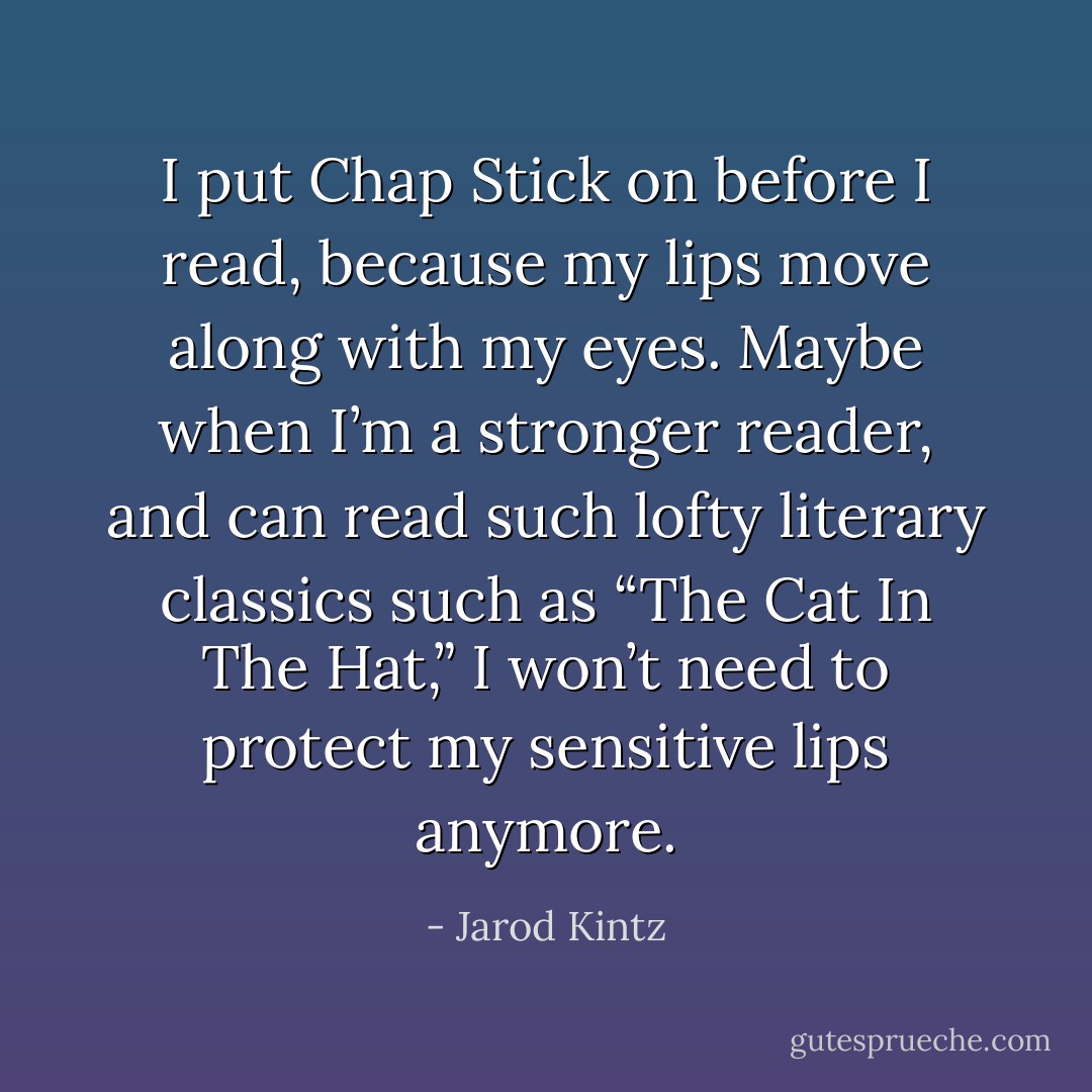 I put Chap Stick on before I read, because my lips move along with my eyes. Maybe when I’m a stronger reader, and can read such lofty literary classics such as “The Cat In The Hat,” I won’t need to protect my sensitive lips anymore. - Jarod Kintz