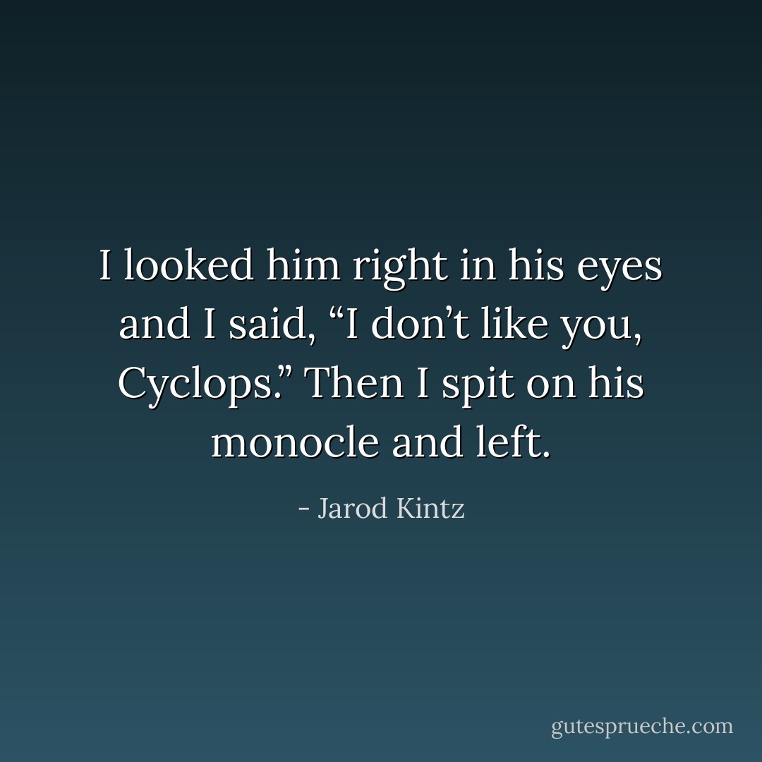I looked him right in his eyes and I said, “I don’t like you, Cyclops.” Then I spit on his monocle and left. - Jarod Kintz