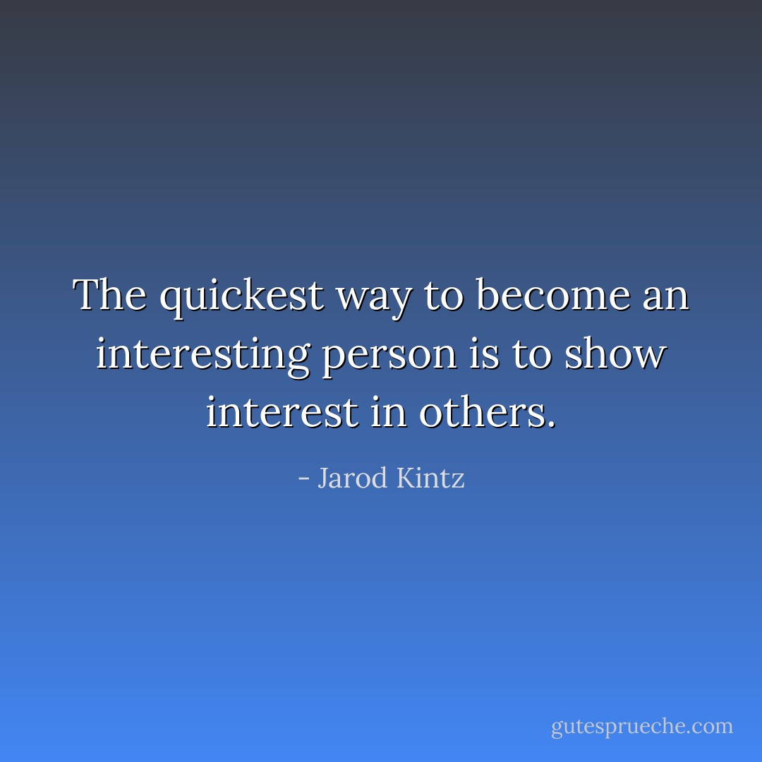 The quickest way to become an interesting person is to show interest in others. - Jarod Kintz