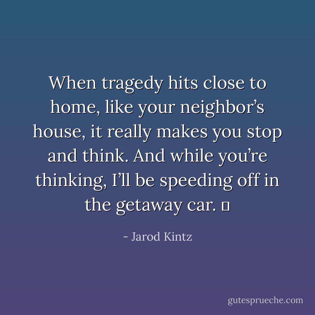 When tragedy hits close to home, like your neighbor’s house, it really makes you stop and think. And while you’re thinking, I’ll be speeding off in the getaway car.   - Jarod Kintz