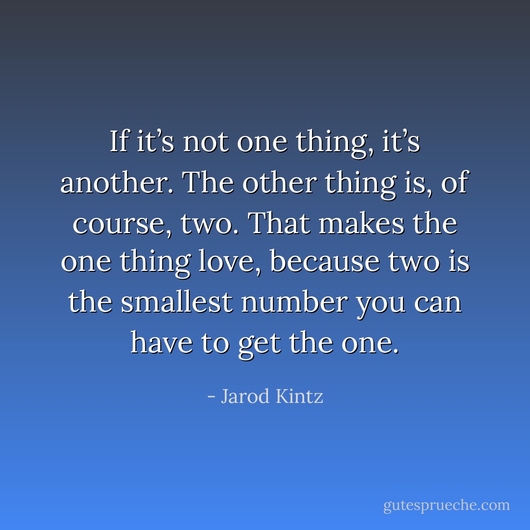 If it’s not one thing, it’s another. The other thing is, of course, two. That makes the one thing love, because two is the smallest number you can have to get the one. - Jarod Kintz