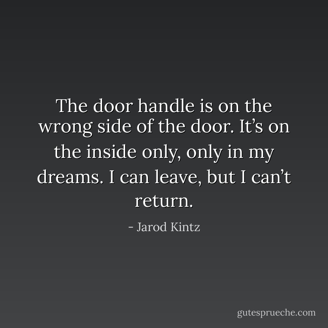 The door handle is on the wrong side of the door. It’s on the inside only, only in my dreams. I can leave, but I can’t return. - Jarod Kintz