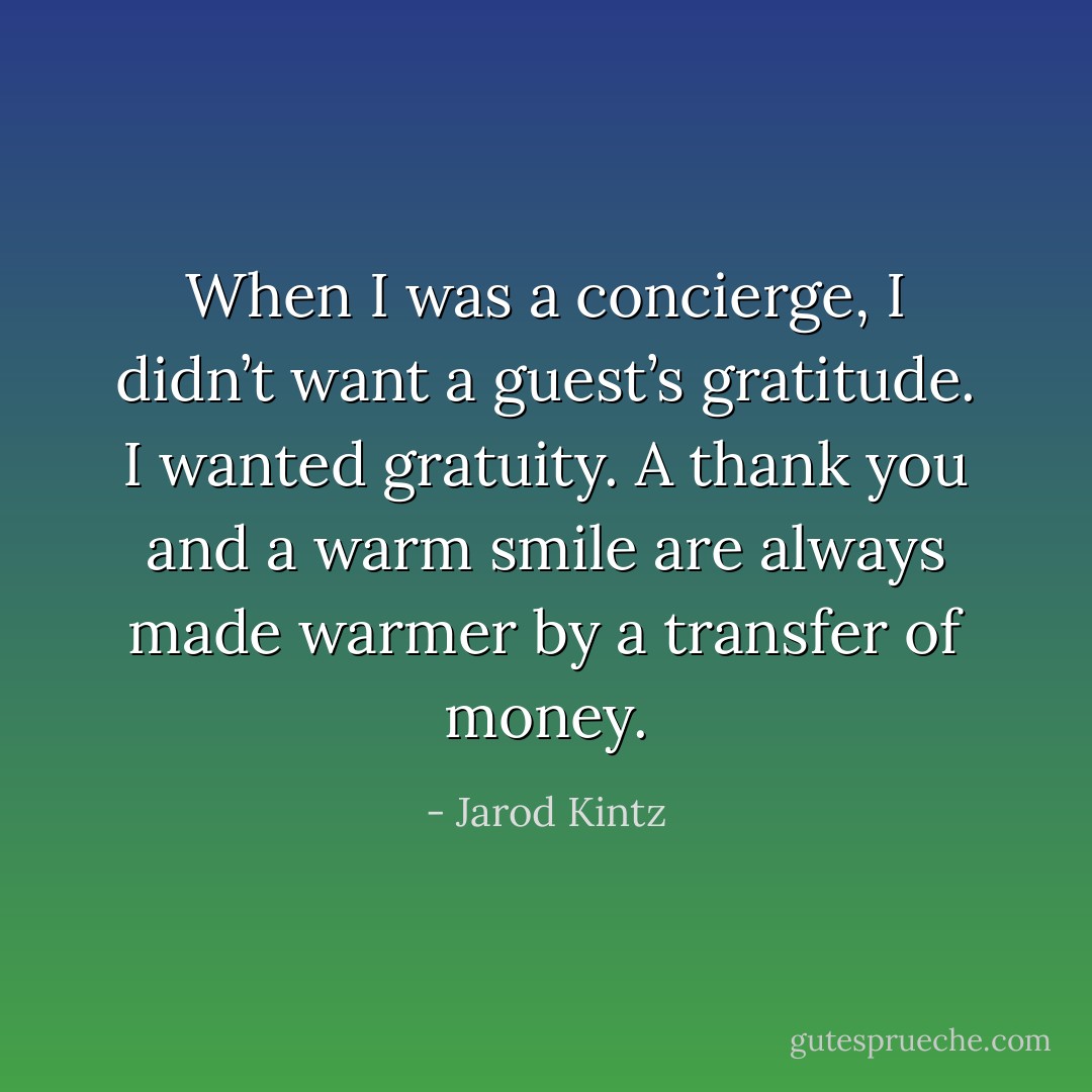 When I was a concierge, I didn’t want a guest’s gratitude. I wanted gratuity. A thank you and a warm smile are always made warmer by a transfer of money. - Jarod Kintz