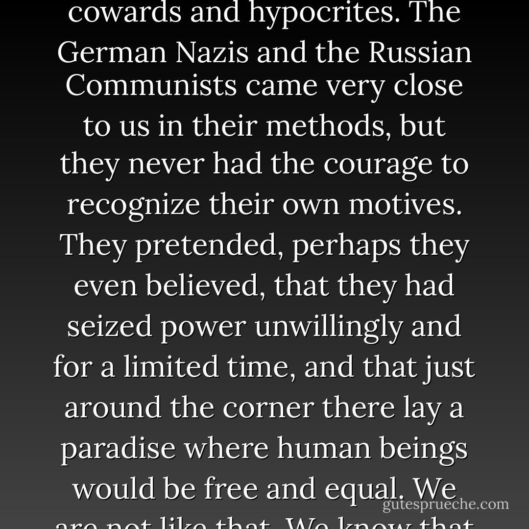 Now I will tell you the answer to my question. It is this. The Party seeks power entirely for its own sake. We are not interested in the good of others; we are interested solely in power, pure power. What pure power means you will understand presently. We are different from the oligarchies of the past in that we know what we are doing. All the others, even those who resembled ourselves, were cowards and hypocrites. The German Nazis and the Russian Communists came very close to us in their methods, but they never had the courage to recognize their own motives. They pretended, perhaps they even believed, that they had seized power unwillingly and for a limited time, and that just around the corner there lay a paradise where human beings would be free and equal. We are not like that. We know that no one ever seizes power with the intention of relinquishing it. Power is not a means; it is an end. One does not establish a dictatorship in order to safeguard a revolution; one makes the revolution in order to establish the dictatorship. The object of persecution is persecution. The object of torture is torture. The object of power is power. Now you begin to understand me. - George Orwell