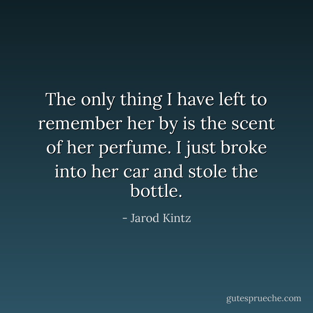 The only thing I have left to remember her by is the scent of her perfume. I just broke into her car and stole the bottle. - Jarod Kintz