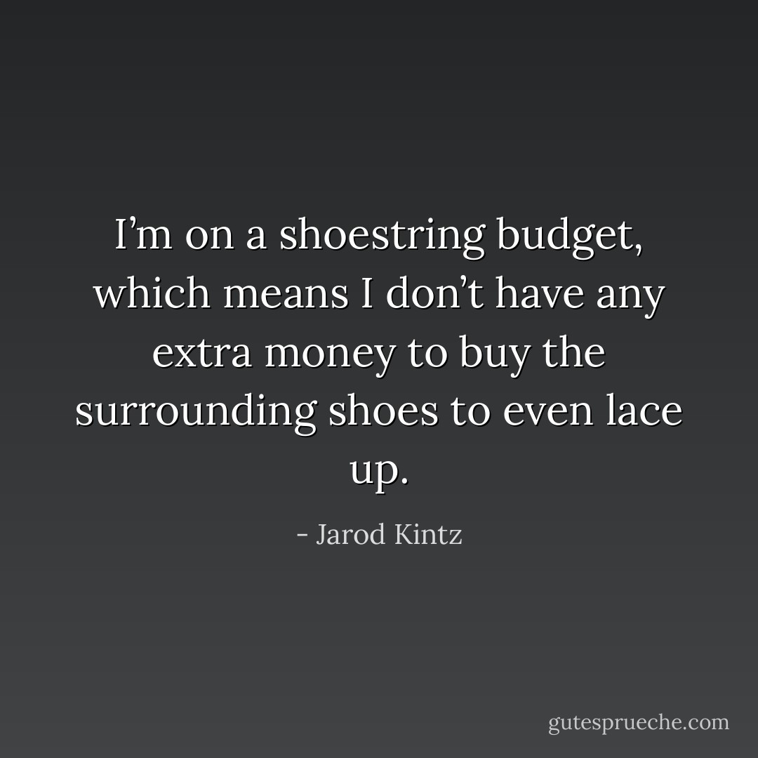 I’m on a shoestring budget, which means I don’t have any extra money to buy the surrounding shoes to even lace up. - Jarod Kintz