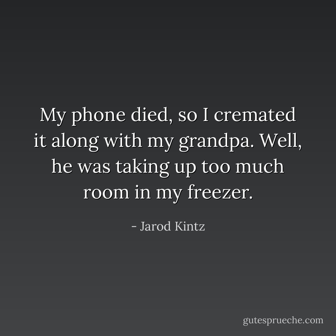 My phone died, so I cremated it along with my grandpa. Well, he was taking up too much room in my freezer. - Jarod Kintz