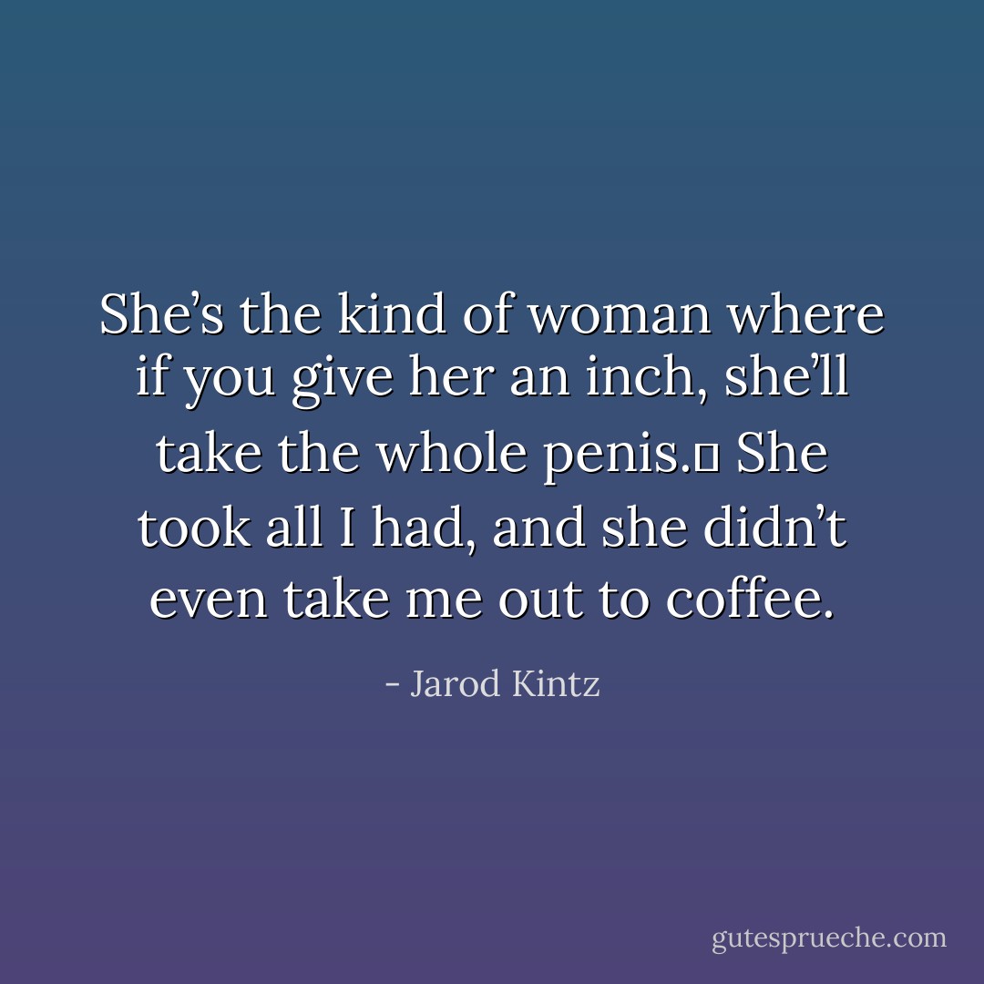 She’s the kind of woman where if you give her an inch, she’ll take the whole penis.  She took all I had, and she didn’t even take me out to coffee. - Jarod Kintz