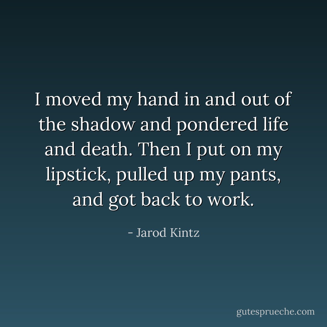 I moved my hand in and out of the shadow and pondered life and death. Then I put on my lipstick, pulled up my pants, and got back to work. - Jarod Kintz