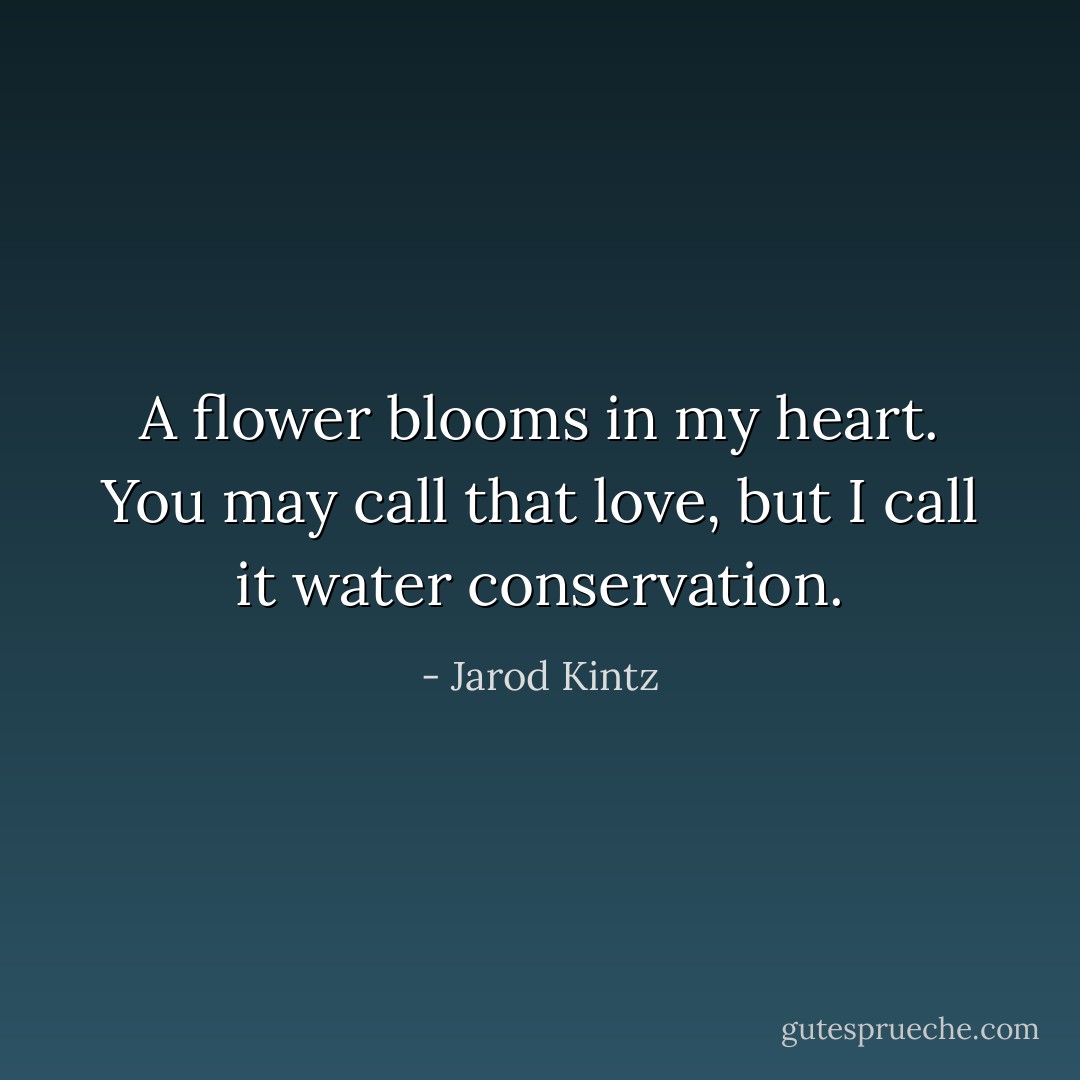A flower blooms in my heart. You may call that love, but I call it water conservation. - Jarod Kintz