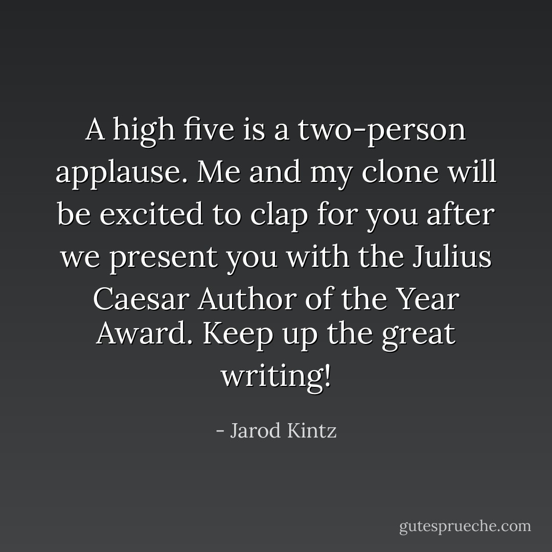 A high five is a two-person applause. Me and my clone will be excited to clap for you after we present you with the Julius Caesar Author of the Year Award. Keep up the great writing! - Jarod Kintz