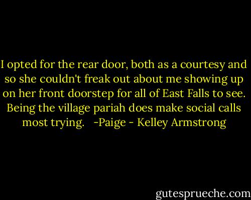 I opted for the rear door, both as a courtesy and so she couldn't freak out about me showing up on her front doorstep for all of East Falls to see. Being the village pariah does make social calls most trying. <br /><br />-Paige - Kelley Armstrong