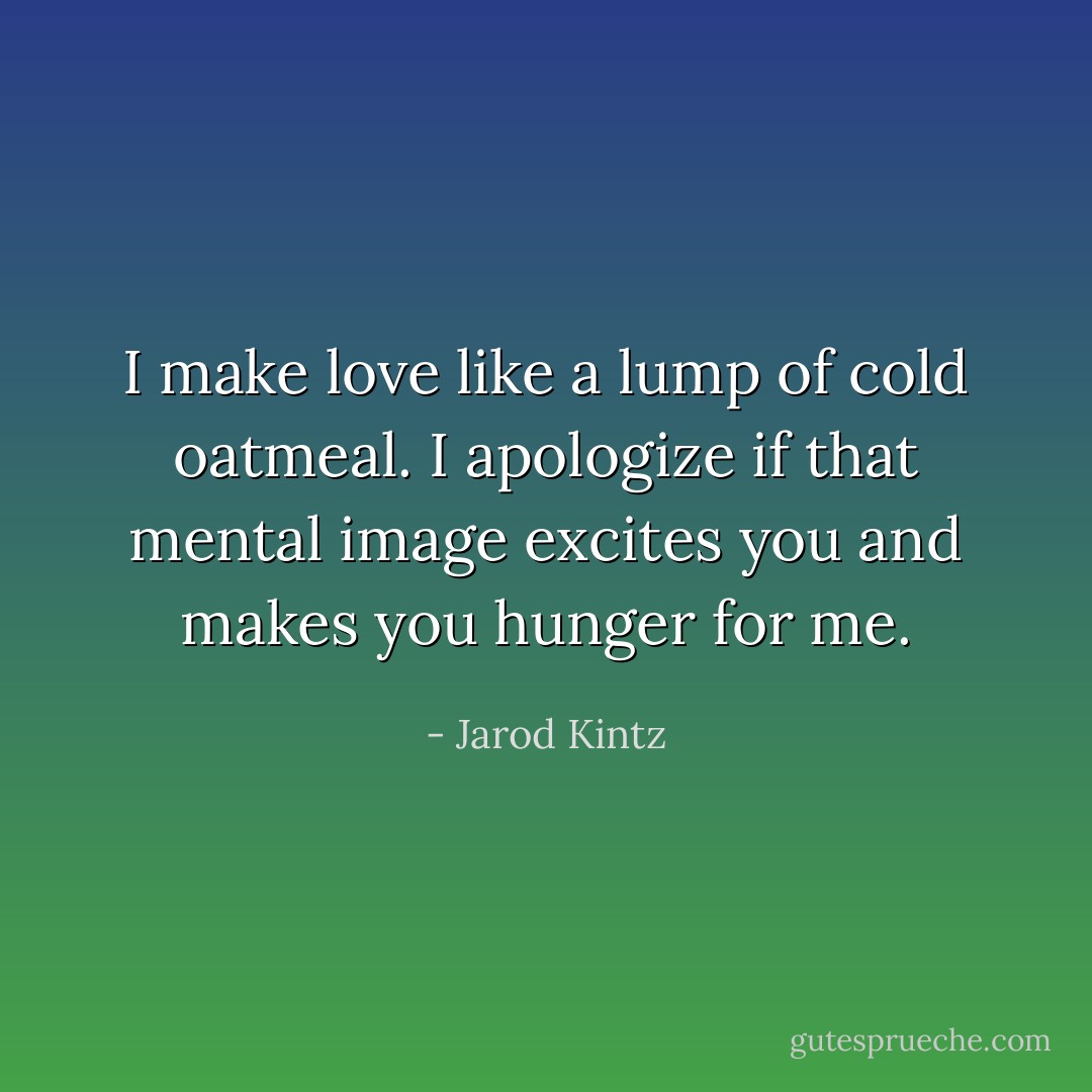 I make love like a lump of cold oatmeal. I apologize if that mental image excites you and makes you hunger for me. - Jarod Kintz