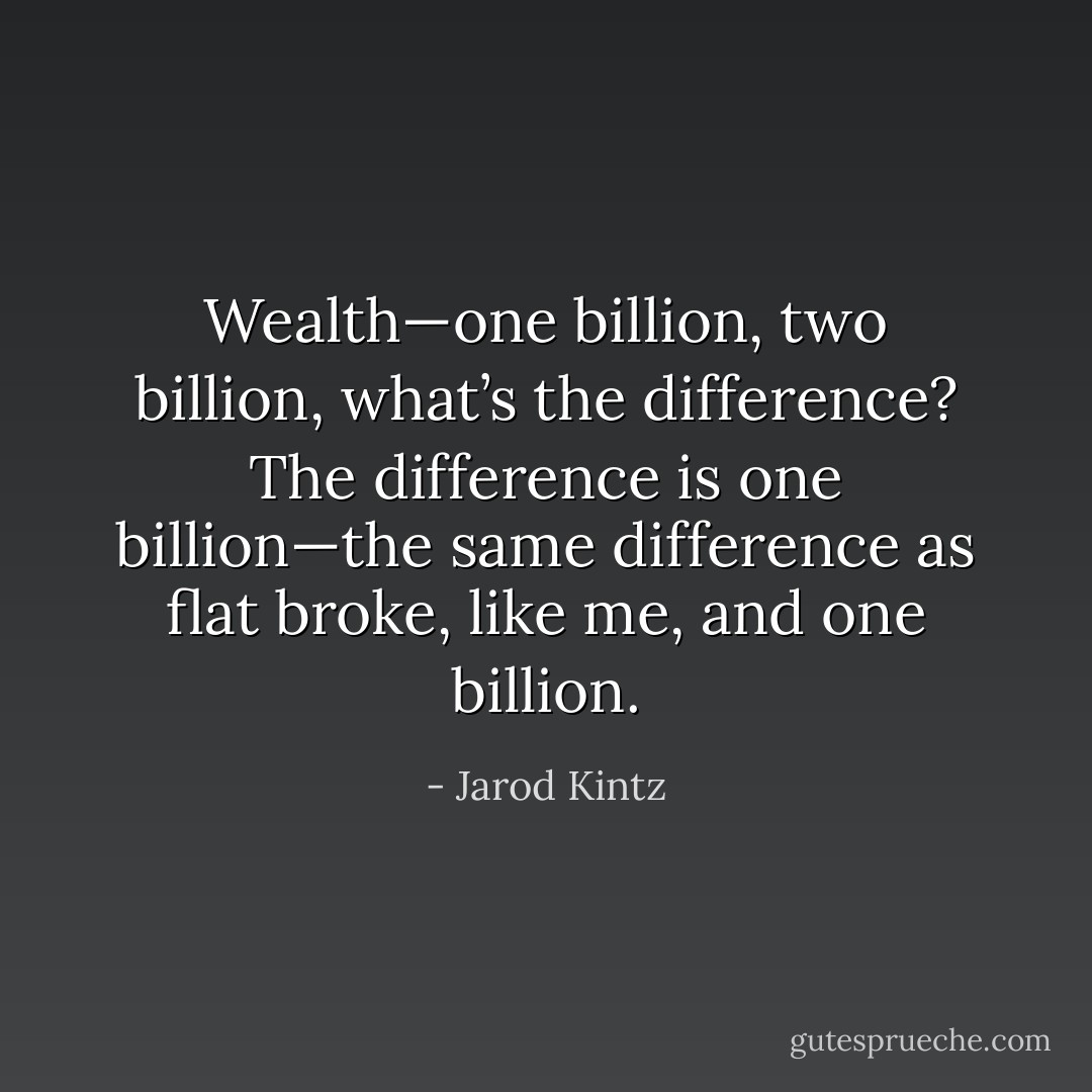 Wealth—one billion, two billion, what’s the difference? The difference is one billion—the same difference as flat broke, like me, and one billion. - Jarod Kintz