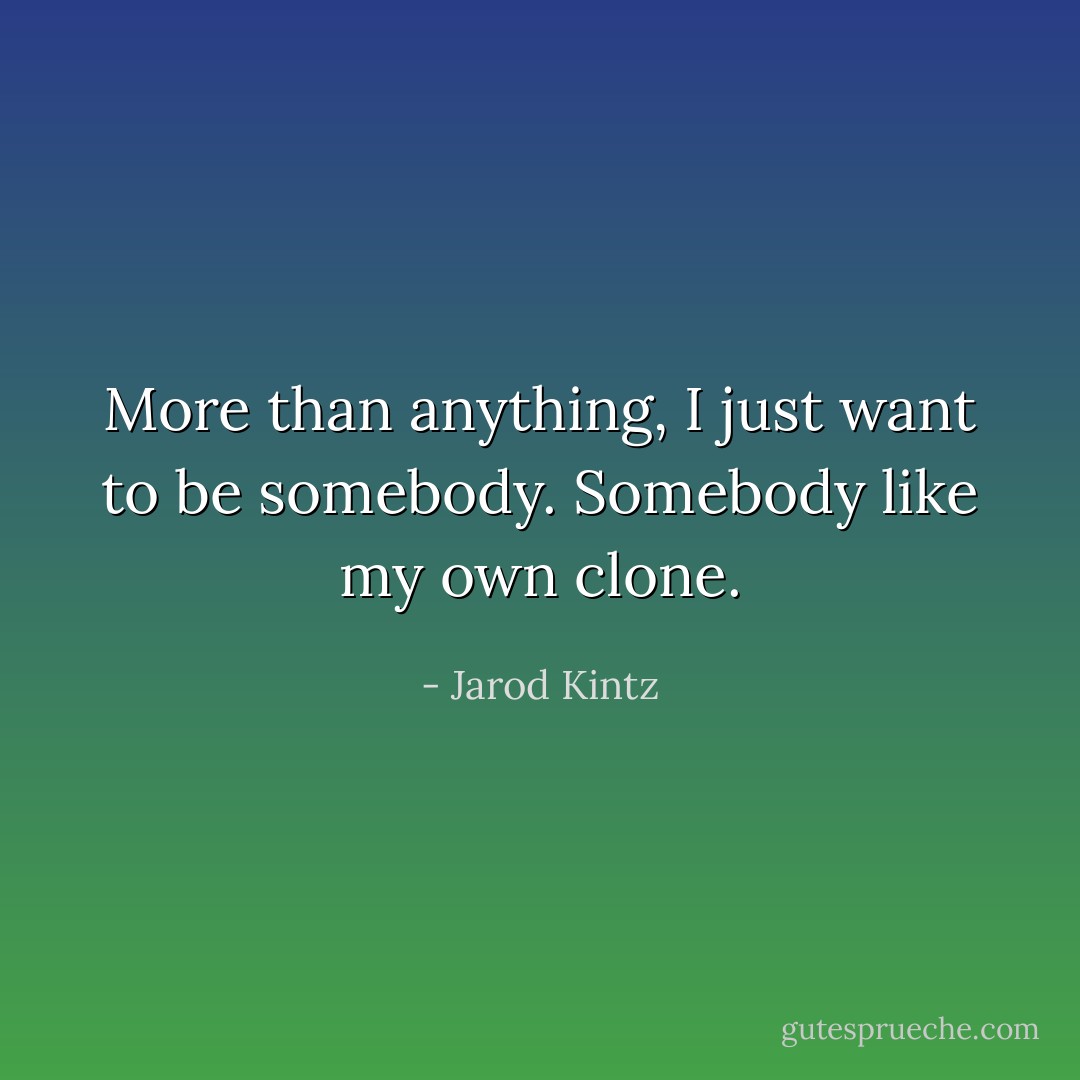 More than anything, I just want to be somebody. Somebody like my own clone. - Jarod Kintz