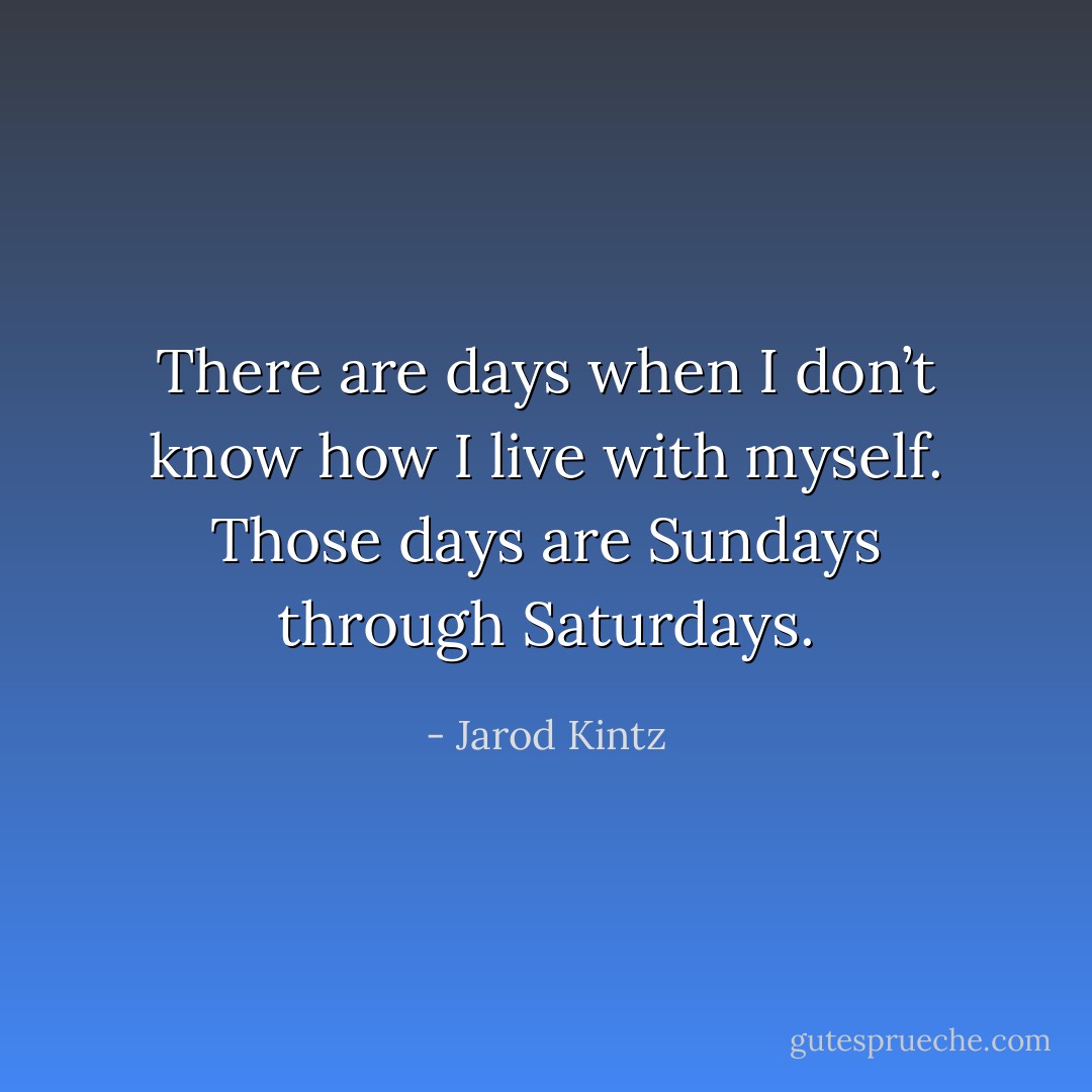 There are days when I don’t know how I live with myself. Those days are Sundays through Saturdays. - Jarod Kintz