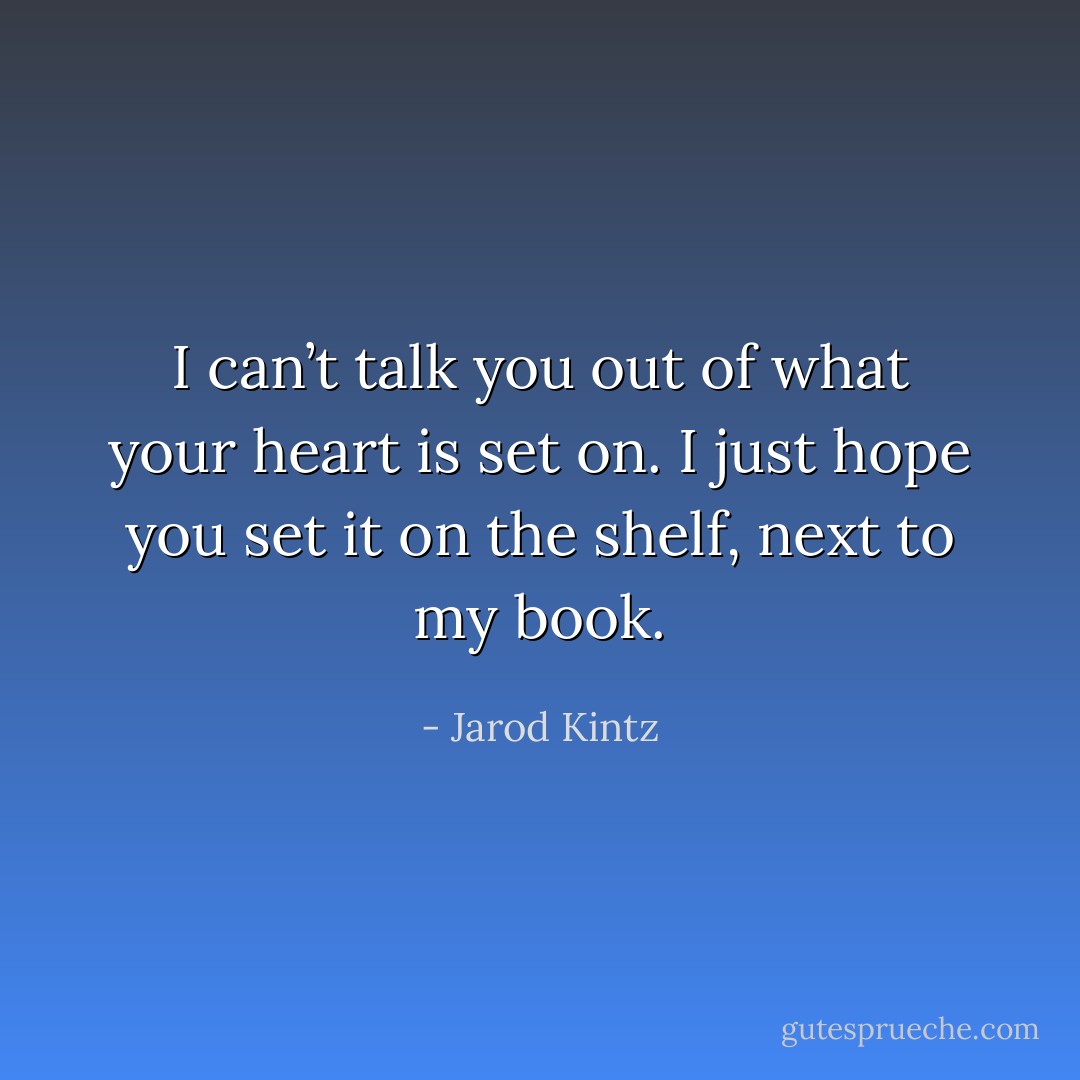 I can’t talk you out of what your heart is set on. I just hope you set it on the shelf, next to my book. - Jarod Kintz