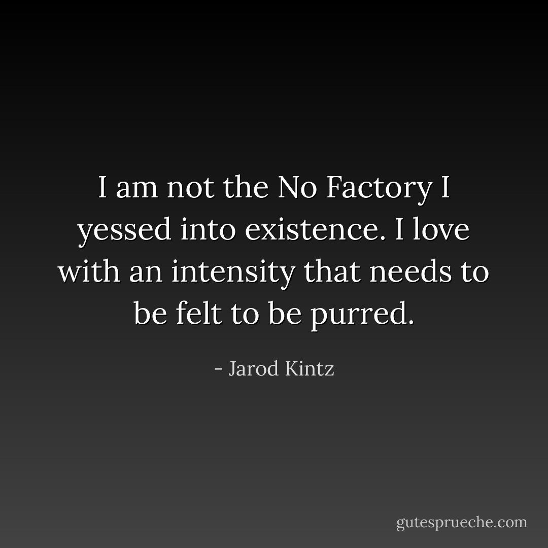I am not the No Factory I yessed into existence. I love with an intensity that needs to be felt to be purred. - Jarod Kintz