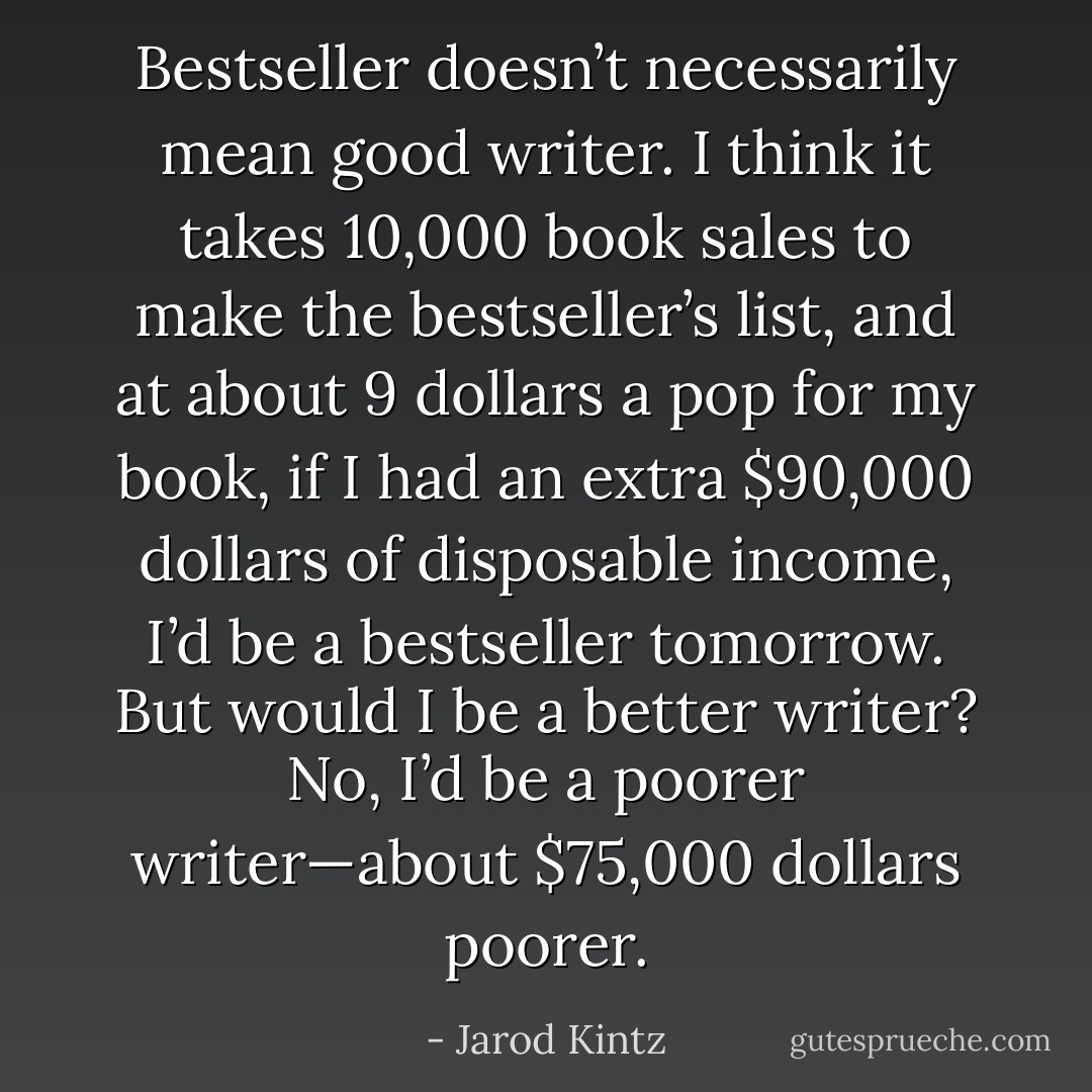 Bestseller doesn’t necessarily mean good writer. I think it takes 10,000 book sales to make the bestseller’s list, and at about 9 dollars a pop for my book, if I had an extra $90,000 dollars of disposable income, I’d be a bestseller tomorrow. But would I be a better writer? No, I’d be a poorer writer—about $75,000 dollars poorer. - Jarod Kintz