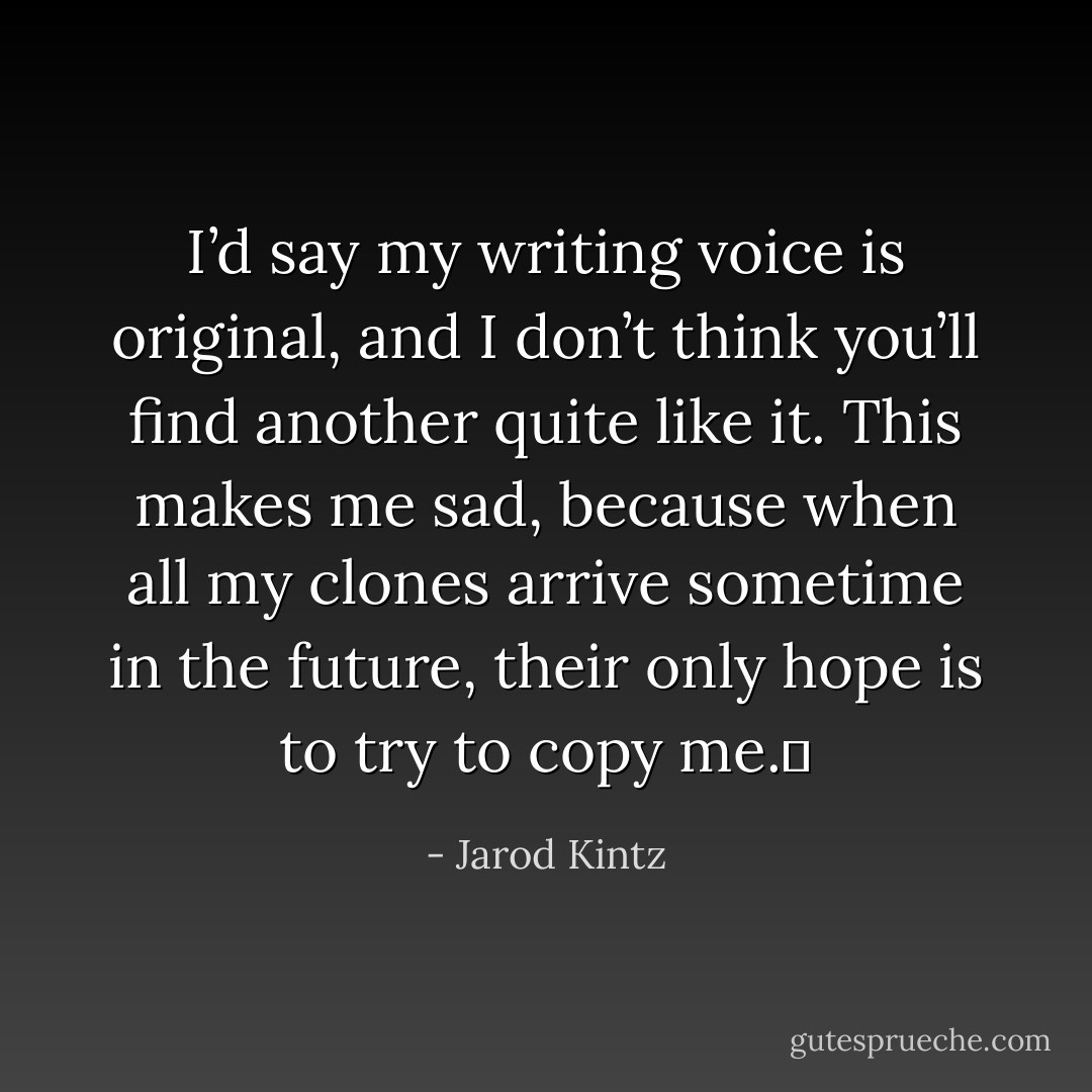 I’d say my writing voice is original, and I don’t think you’ll find another quite like it. This makes me sad, because when all my clones arrive sometime in the future, their only hope is to try to copy me.  - Jarod Kintz