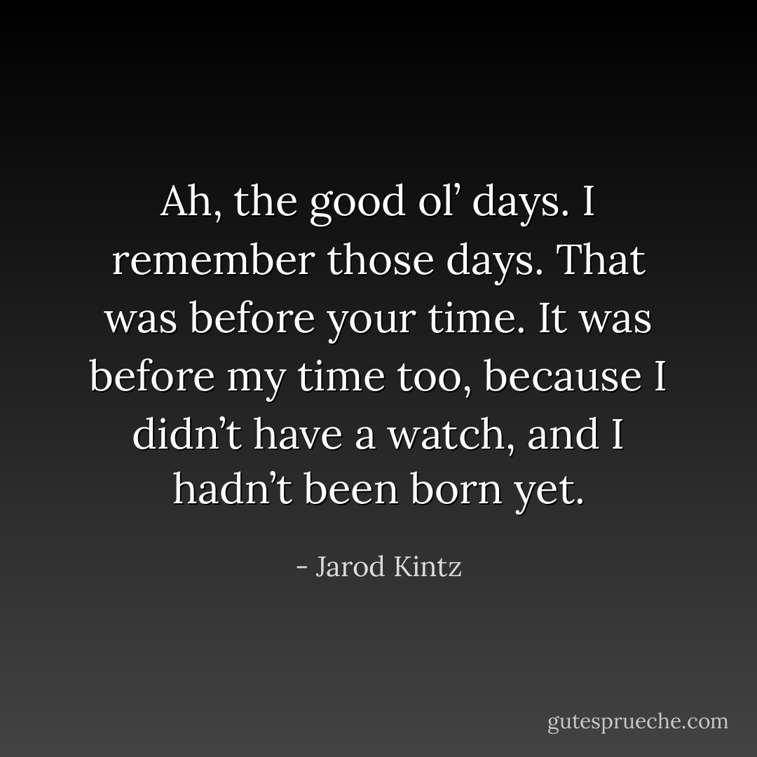 Ah, the good ol’ days. I remember those days. That was before your time. It was before my time too, because I didn’t have a watch, and I hadn’t been born yet. - Jarod Kintz