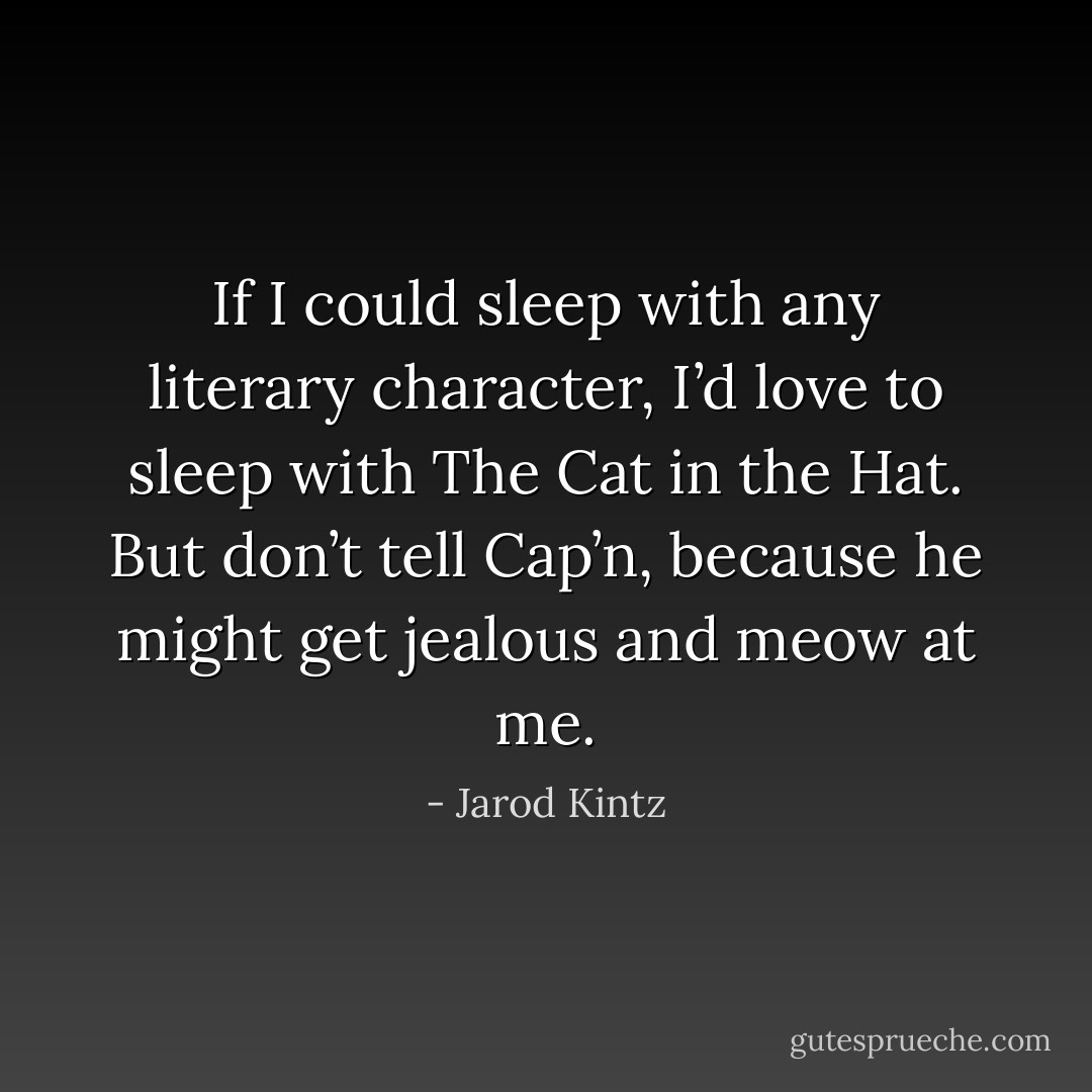 If I could sleep with any literary character, I’d love to sleep with The Cat in the Hat. But don’t tell Cap’n, because he might get jealous and meow at me. - Jarod Kintz