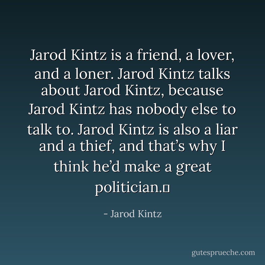 Jarod Kintz is a friend, a lover, and a loner. Jarod Kintz talks about Jarod Kintz, because Jarod Kintz has nobody else to talk to. Jarod Kintz is also a liar and a thief, and that’s why I think he’d make a great politician.  - Jarod Kintz