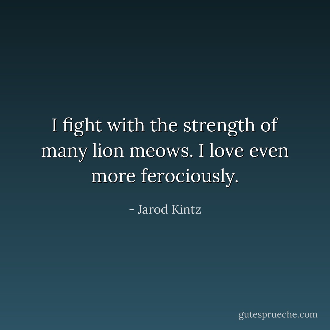 I fight with the strength of many lion meows. I love even more ferociously. - Jarod Kintz