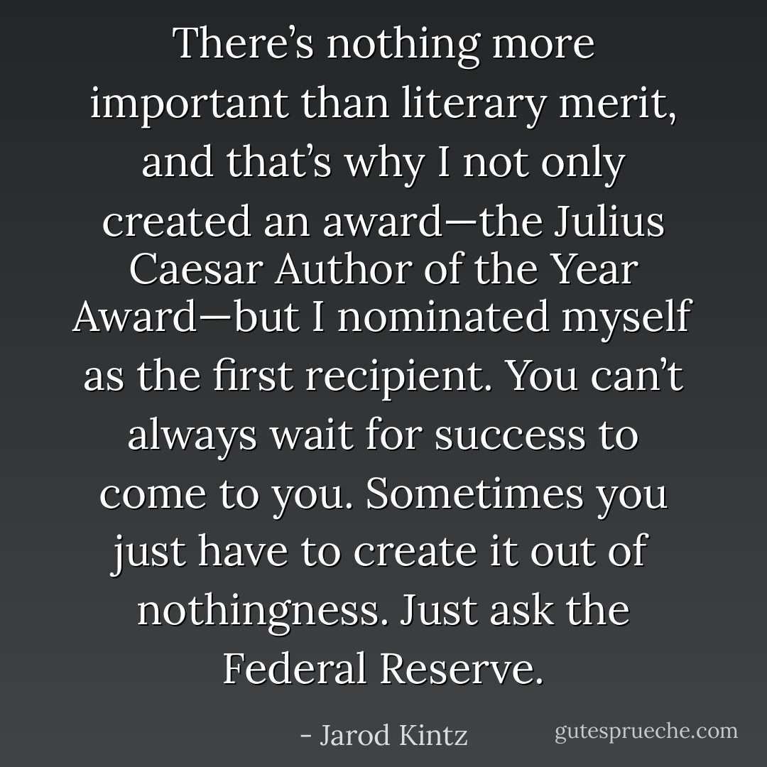 There’s nothing more important than literary merit, and that’s why I not only created an award—the Julius Caesar Author of the Year Award—but I nominated myself as the first recipient. You can’t always wait for success to come to you. Sometimes you just have to create it out of nothingness. Just ask the Federal Reserve. - Jarod Kintz