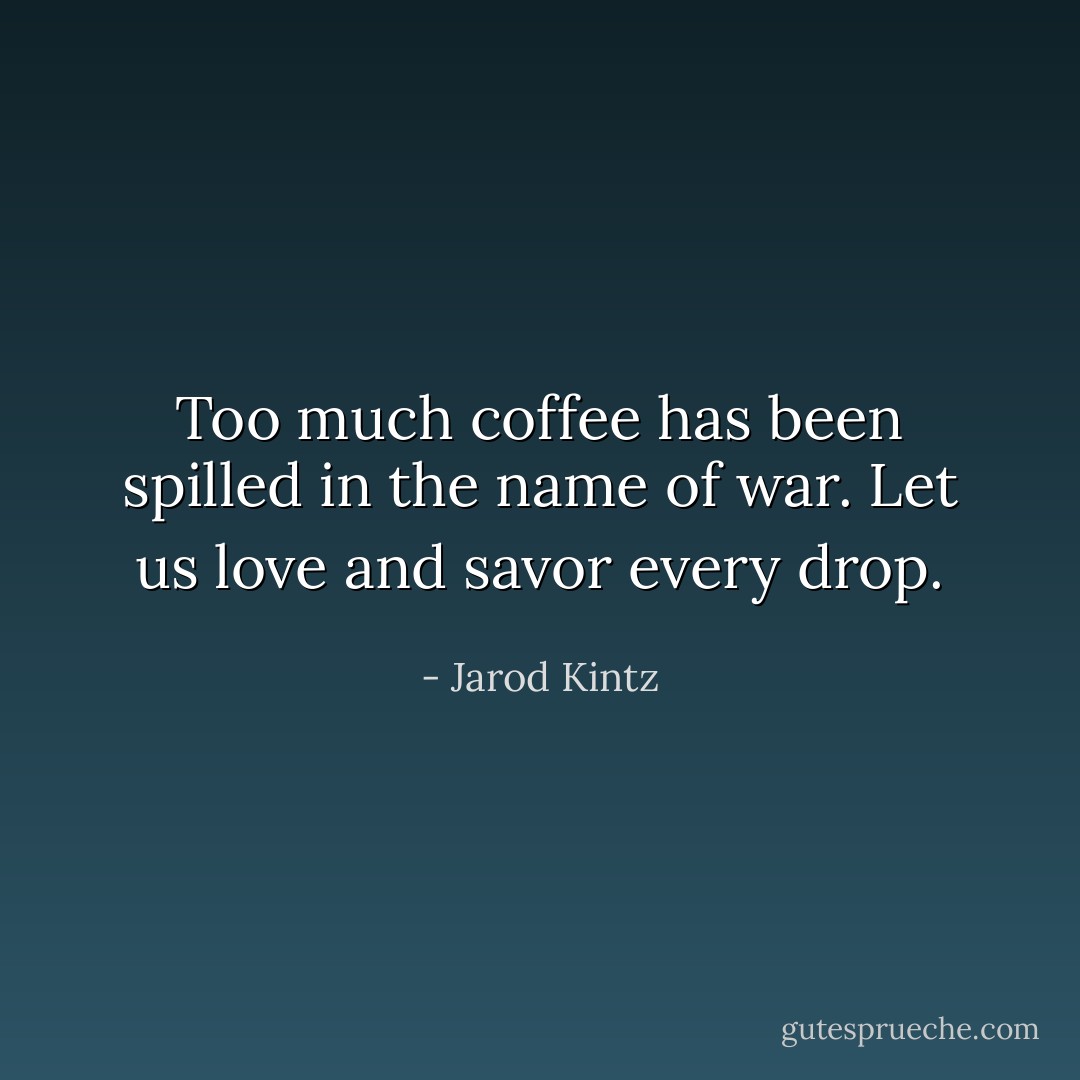Too much coffee has been spilled in the name of war. Let us love and savor every drop. - Jarod Kintz