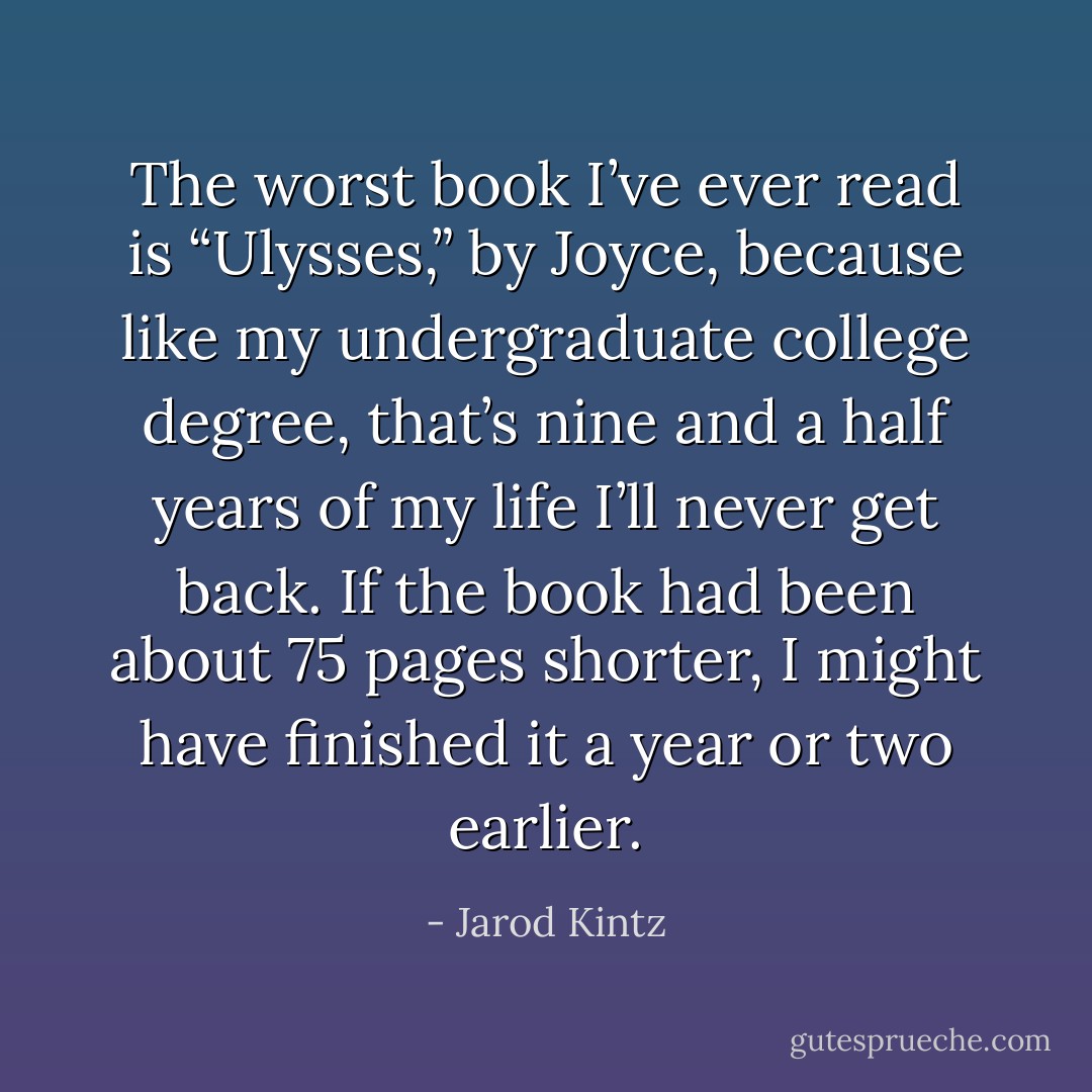 The worst book I’ve ever read is “Ulysses,” by Joyce, because like my undergraduate college degree, that’s nine and a half years of my life I’ll never get back. If the book had been about 75 pages shorter, I might have finished it a year or two earlier. - Jarod Kintz