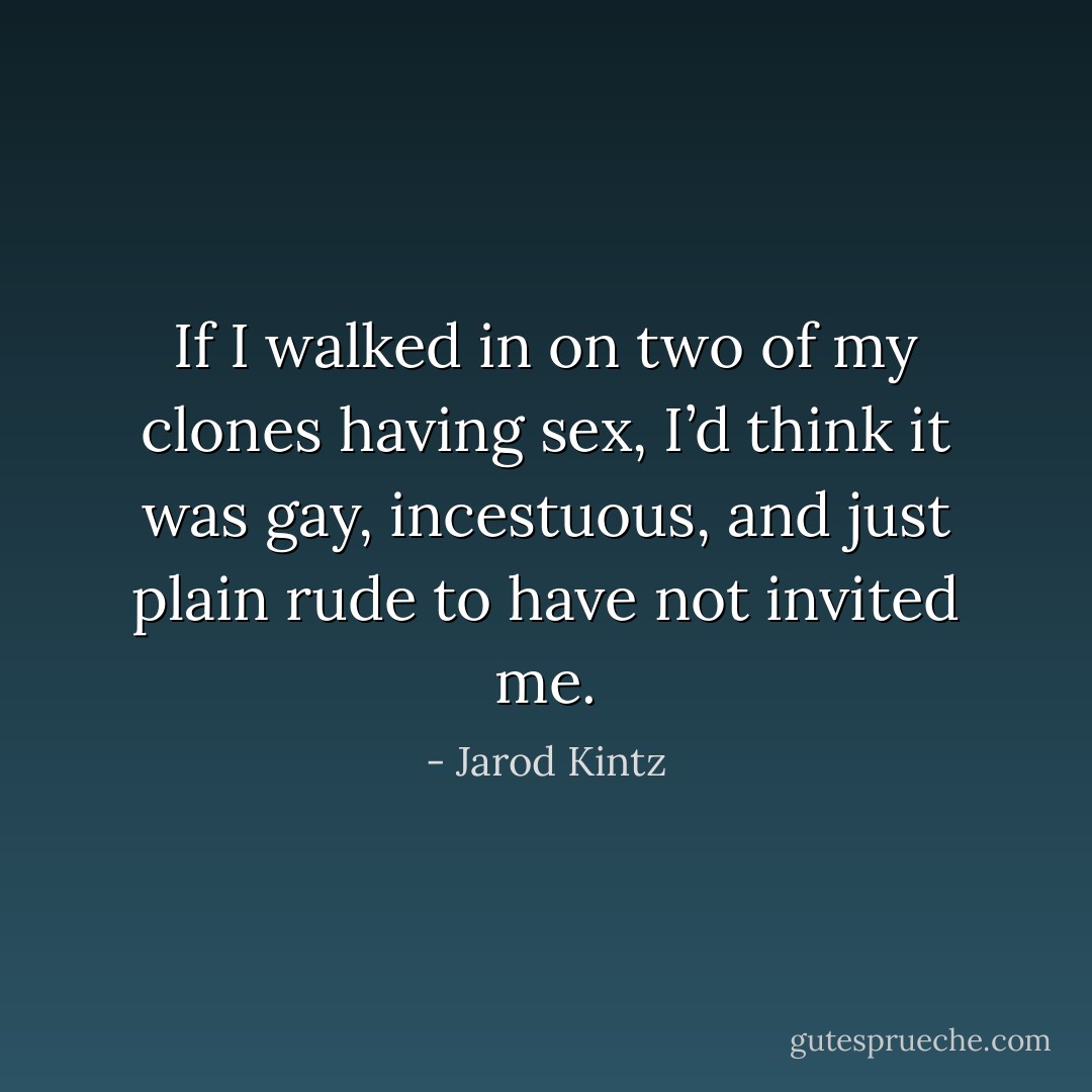 If I walked in on two of my clones having sex, I’d think it was gay, incestuous, and just plain rude to have not invited me. - Jarod Kintz