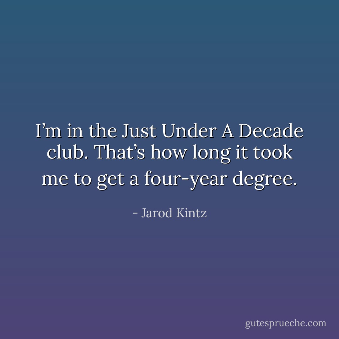 I’m in the Just Under A Decade club. That’s how long it took me to get a four-year degree. - Jarod Kintz