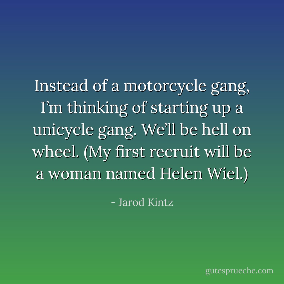Instead of a motorcycle gang, I’m thinking of starting up a unicycle gang. We’ll be hell on wheel. (My first recruit will be a woman named Helen Wiel.) - Jarod Kintz
