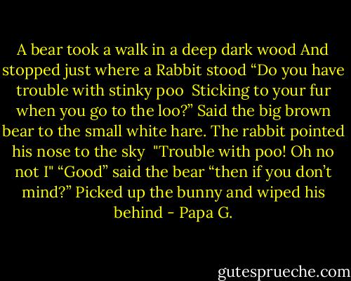A bear took a walk in a deep dark wood<br />And stopped just where a Rabbit stood<br />“Do you have trouble with stinky poo <br />Sticking to your fur when you go to the loo?”<br />Said the big brown bear to the small white hare.<br />The rabbit pointed his nose to the sky <br />"Trouble with poo! Oh no not I"<br />“Good” said the bear “then if you don’t mind?”<br />Picked up the bunny and wiped his behind - Papa G.