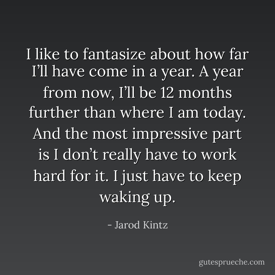 I like to fantasize about how far I’ll have come in a year. A year from now, I’ll be 12 months further than where I am today. And the most impressive part is I don’t really have to work hard for it. I just have to keep waking up. - Jarod Kintz