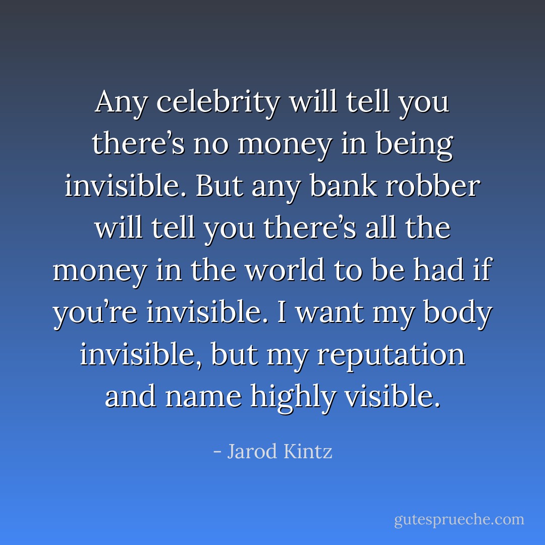 Any celebrity will tell you there’s no money in being invisible. But any bank robber will tell you there’s all the money in the world to be had if you’re invisible. I want my body invisible, but my reputation and name highly visible. - Jarod Kintz