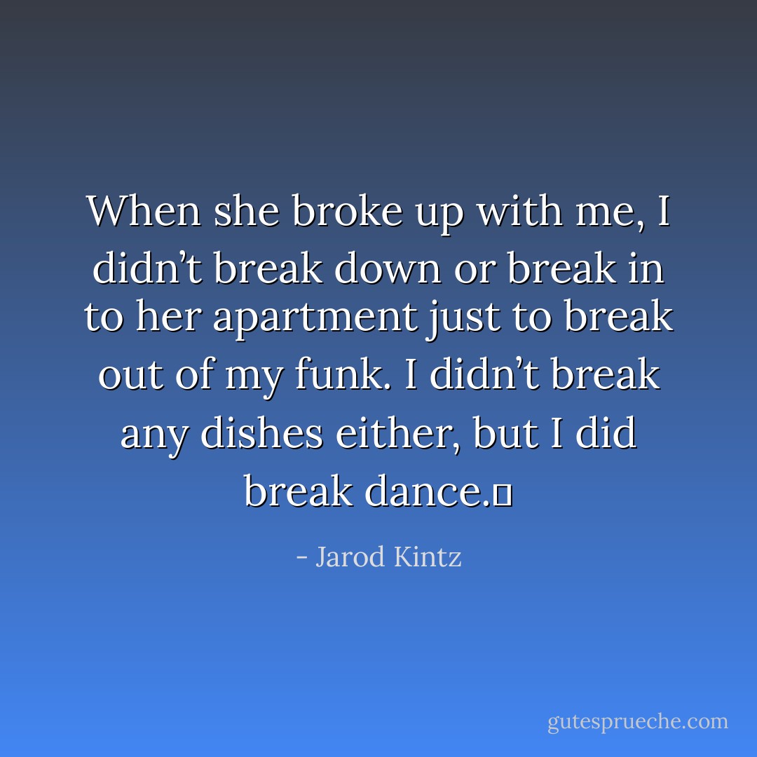 When she broke up with me, I didn’t break down or break in to her apartment just to break out of my funk. I didn’t break any dishes either, but I did break dance.  - Jarod Kintz