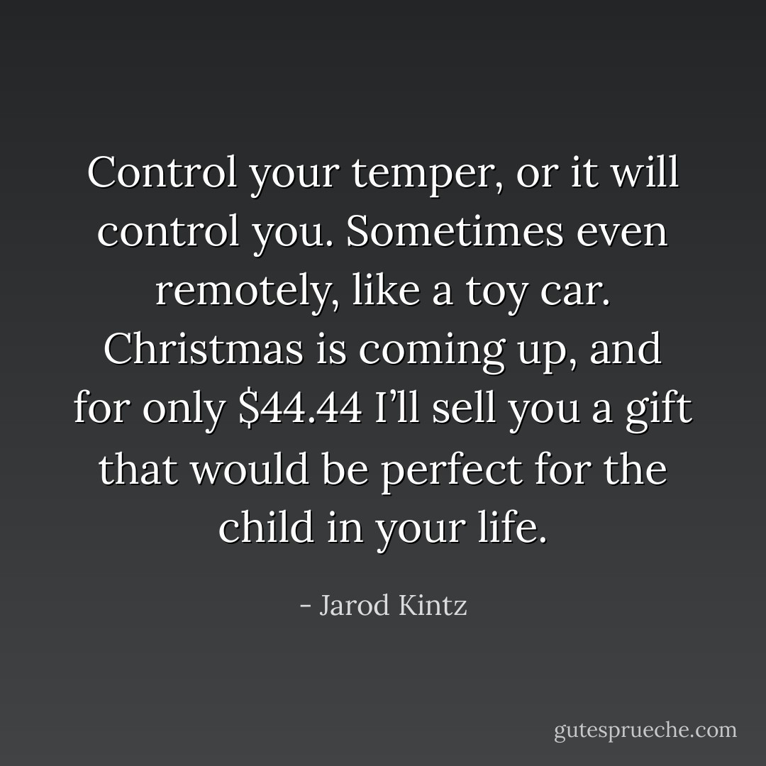 Control your temper, or it will control you. Sometimes even remotely, like a toy car. Christmas is coming up, and for only $44.44 I’ll sell you a gift that would be perfect for the child in your life. - Jarod Kintz