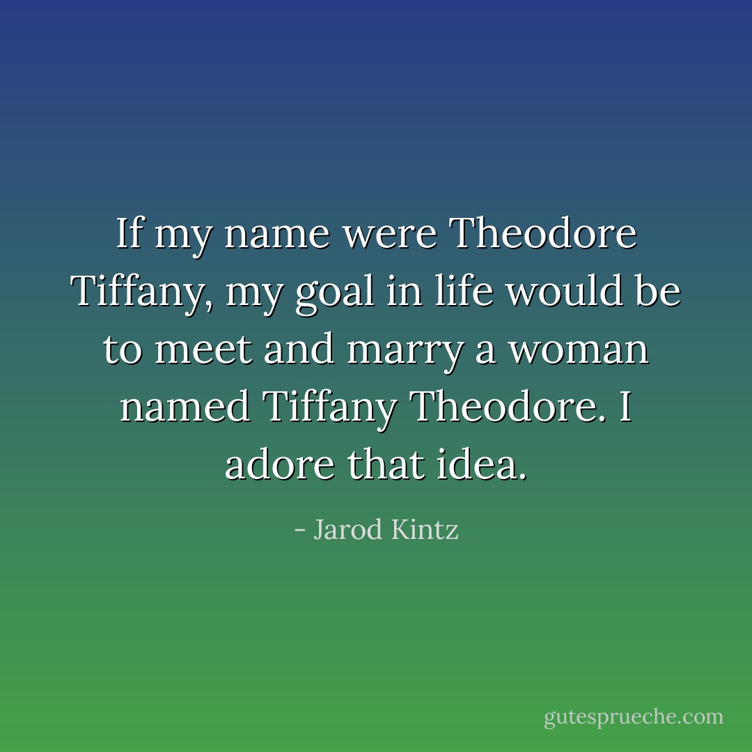 If my name were Theodore Tiffany, my goal in life would be to meet and marry a woman named Tiffany Theodore. I adore that idea. - Jarod Kintz