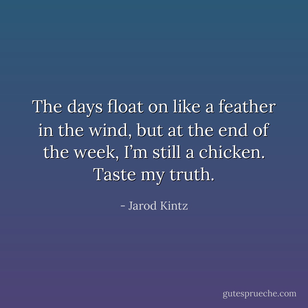 The days float on like a feather in the wind, but at the end of the week, I’m still a chicken. Taste my truth. - Jarod Kintz