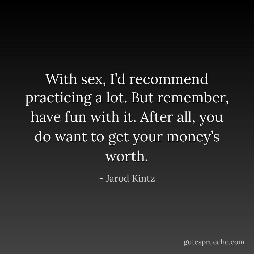 With sex, I’d recommend practicing a lot. But remember, have fun with it. After all, you do want to get your money’s worth. - Jarod Kintz