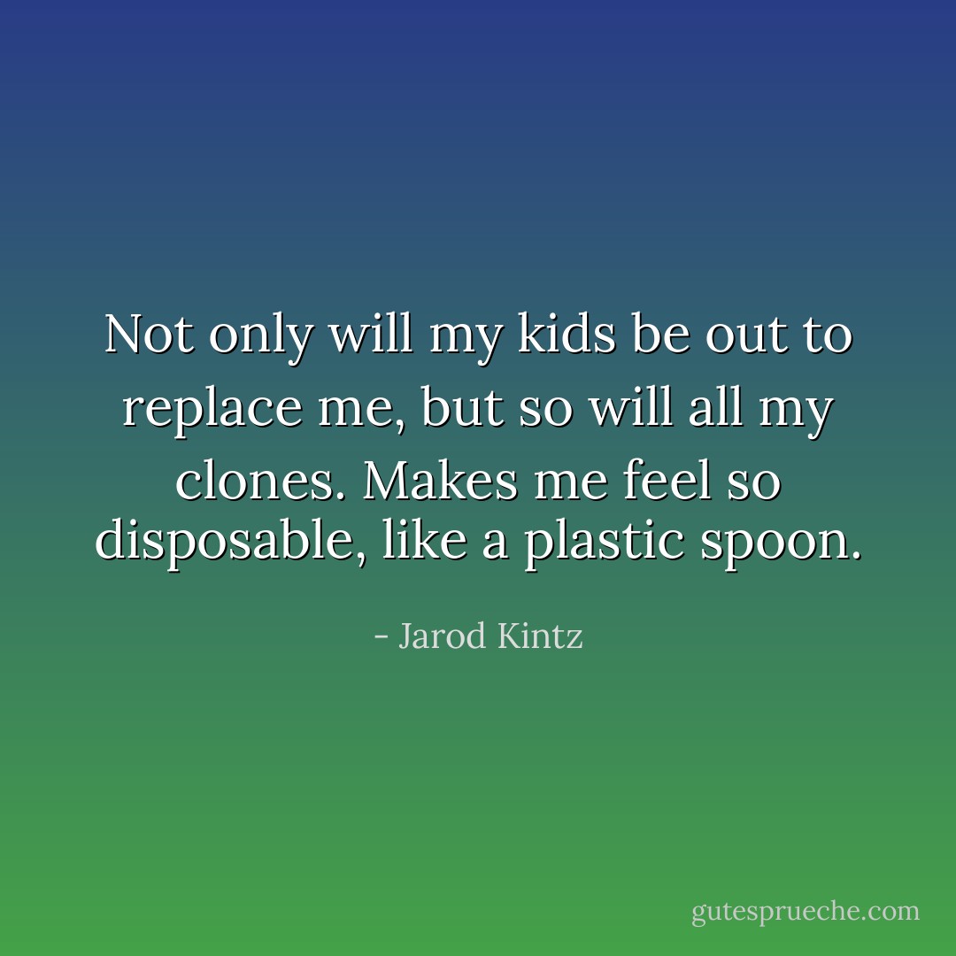 Not only will my kids be out to replace me, but so will all my clones. Makes me feel so disposable, like a plastic spoon. - Jarod Kintz