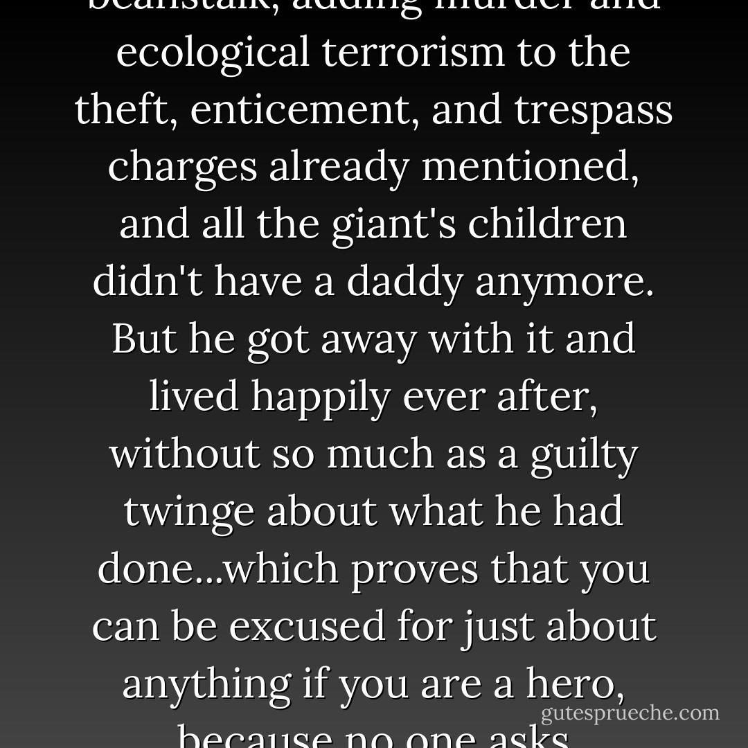 And then Jack chopped down what was the world's last beanstalk, adding murder and ecological terrorism to the theft, enticement, and trespass charges already mentioned, and all the giant's children didn't have a daddy anymore. But he got away with it and lived happily ever after, without so much as a guilty twinge about what he had done...which proves that you can be excused for just about anything if you are a hero, because no one asks inconvenient questions. - Terry Pratchett
