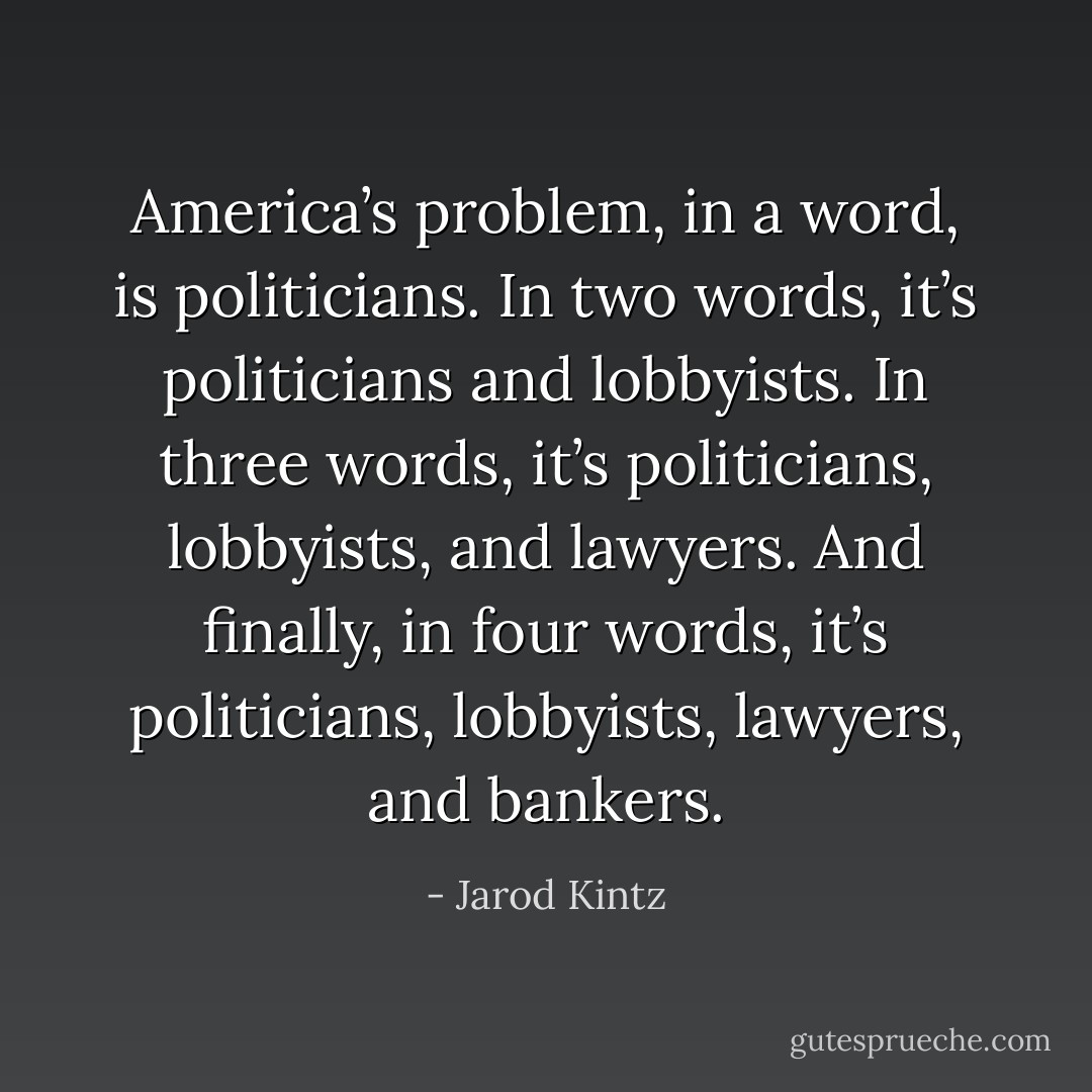 America’s problem, in a word, is politicians. In two words, it’s politicians and lobbyists. In three words, it’s politicians, lobbyists, and lawyers. And finally, in four words, it’s politicians, lobbyists, lawyers, and bankers. - Jarod Kintz