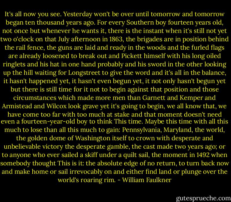 It's all now you see. Yesterday won't be over until tomorrow and tomorrow began ten thousand years ago. For every Southern boy fourteen years old, not once but whenever he wants it, there is the instant when it's still not yet two o'clock on that July afternoon in 1863, the brigades are in position behind the rail fence, the guns are laid and ready in the woods and the furled flags are already loosened to break out and Pickett himself with his long oiled ringlets and his hat in one hand probably and his sword in the other looking up the hill waiting for Longstreet to give the word and it's all in the balance, it hasn't happened yet, it hasn't even begun yet, it not only hasn't begun yet but there is still time for it not to begin against that position and those circumstances which made more men than Garnett and Kemper and Armistead and Wilcox look grave yet it's going to begin, we all know that, we have come too far with too much at stake and that moment doesn't need even a fourteen-year-old boy to think This time. Maybe this time with all this much to lose than all this much to gain: Pennsylvania, Maryland, the world, the golden dome of Washington itself to crown with desperate and unbelievable victory the desperate gamble, the cast made two years ago; or to anyone who ever sailed a skiff under a quilt sail, the moment in 1492 when somebody thought This is it: the absolute edge of no return, to turn back now and make home or sail irrevocably on and either find land or plunge over the world's roaring rim. - William Faulkner
