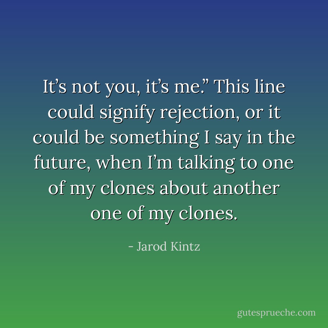It’s not you, it’s me.” This line could signify rejection, or it could be something I say in the future, when I’m talking to one of my clones about another one of my clones. - Jarod Kintz
